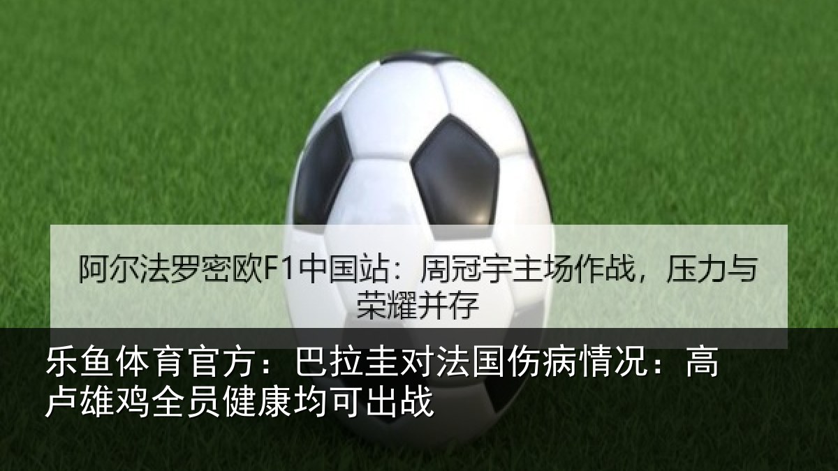 乐鱼体育官方：巴拉圭对法国伤病情况：高卢雄鸡全员健康均可出战
