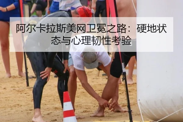 阿尔卡拉斯美网卫冕之路：硬地状态与心理韧性考验