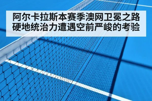 阿尔卡拉斯本赛季澳网卫冕之路硬地统治力遭遇空前严峻的考验